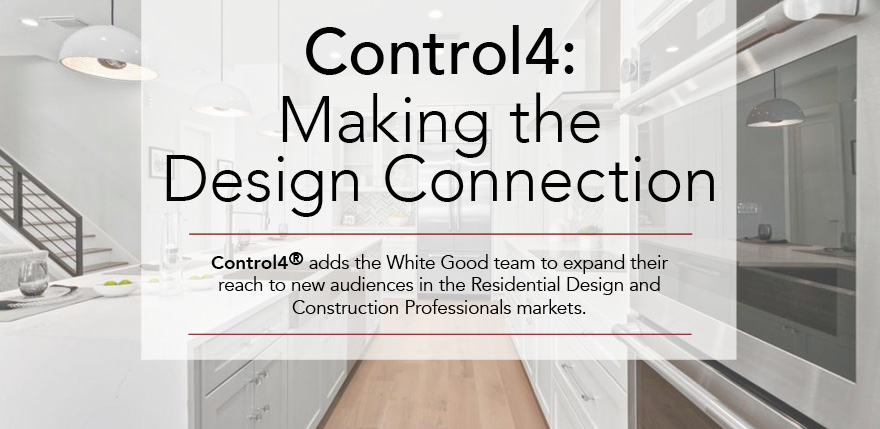 Control4: Making the Design Connection. Control4 adds the White Good tean to expand their reach to new audiences in the Residential Design and Construction Professionals markets.